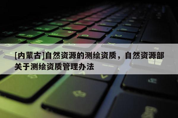 [内蒙古]自然资源的测绘资质，自然资源部关于测绘资质管理办法