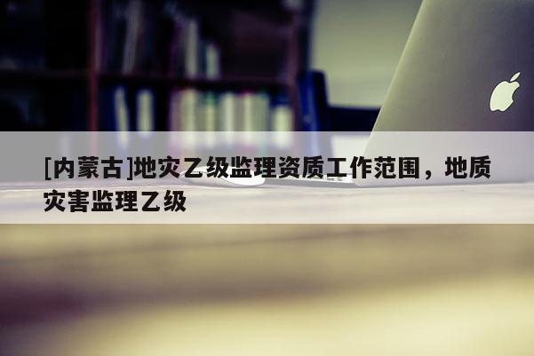 [内蒙古]地灾乙级监理资质工作范围，地质灾害监理乙级