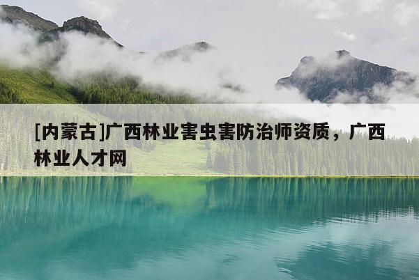 [内蒙古]广西林业害虫害防治师资质，广西林业人才网