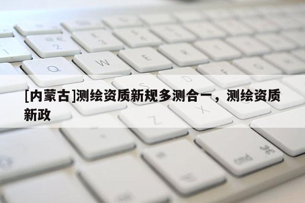 [内蒙古]测绘资质新规多测合一，测绘资质新政