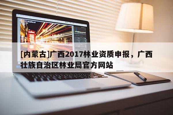 [内蒙古]广西2017林业资质申报，广西壮族自治区林业局官方网站
