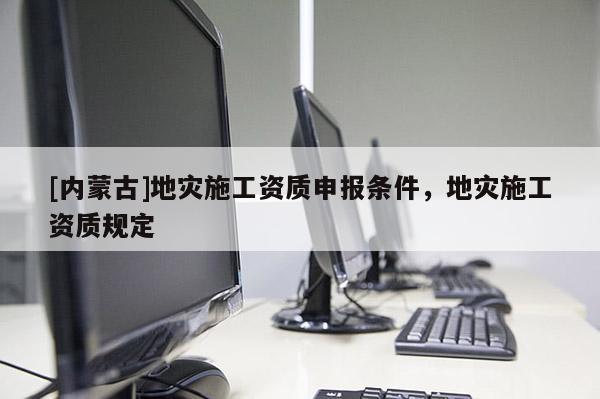 [内蒙古]地灾施工资质申报条件，地灾施工资质规定