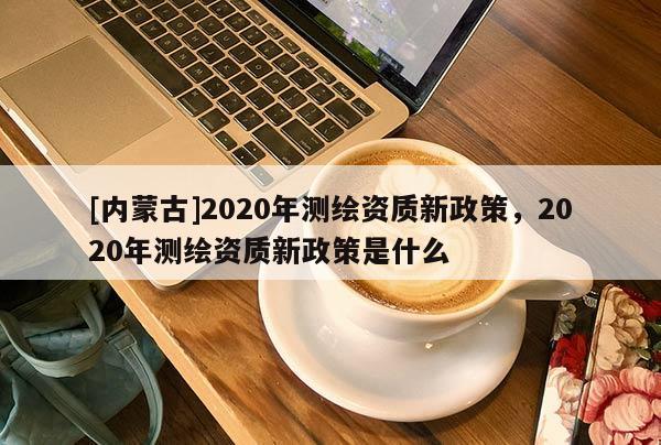 [内蒙古]2020年测绘资质新政策，2020年测绘资质新政策是什么