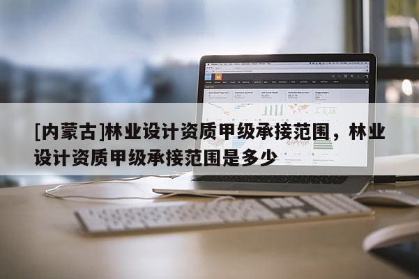 [内蒙古]林业设计资质甲级承接范围，林业设计资质甲级承接范围是多少