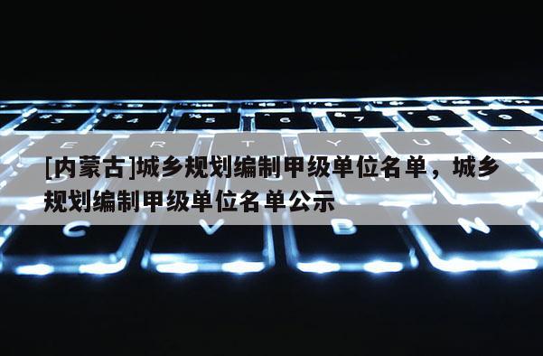 [内蒙古]城乡规划编制甲级单位名单，城乡规划编制甲级单位名单公示