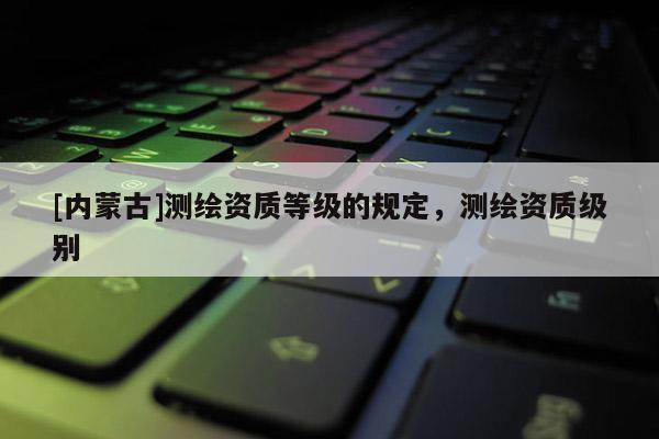 [内蒙古]测绘资质等级的规定，测绘资质级别