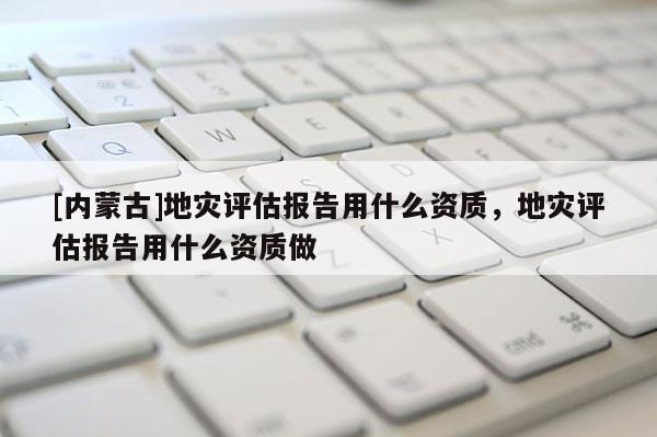 [内蒙古]地灾评估报告用什么资质，地灾评估报告用什么资质做