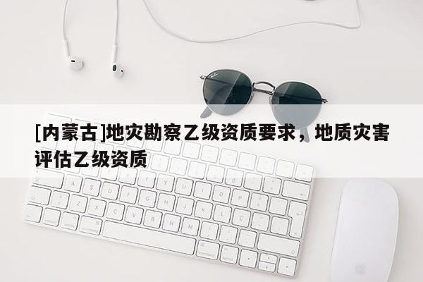 [内蒙古]地灾勘察乙级资质要求，地质灾害评估乙级资质