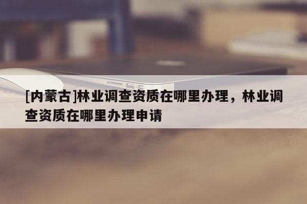 [内蒙古]林业调查资质在哪里办理，林业调查资质在哪里办理申请