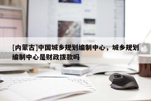 [内蒙古]中国城乡规划编制中心，城乡规划编制中心是财政拨款吗