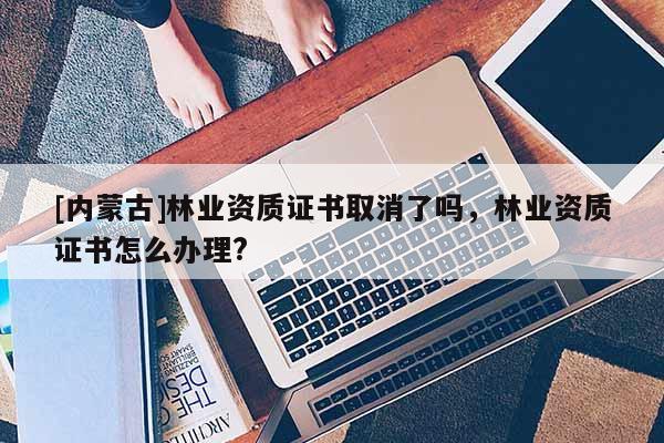 [内蒙古]林业资质证书取消了吗，林业资质证书怎么办理?