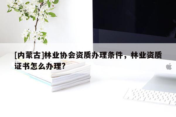 [内蒙古]林业协会资质办理条件，林业资质证书怎么办理?
