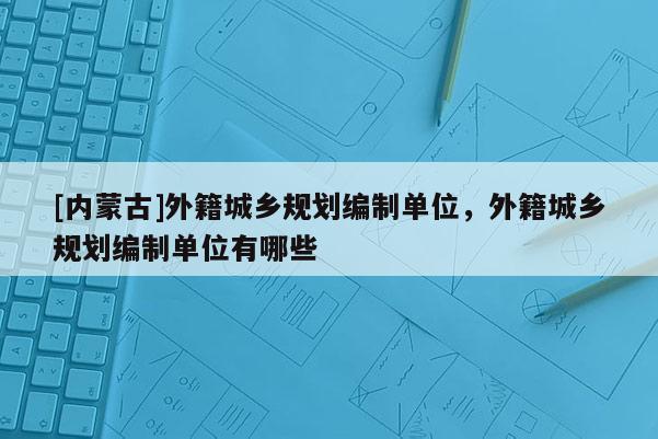 [内蒙古]外籍城乡规划编制单位，外籍城乡规划编制单位有哪些