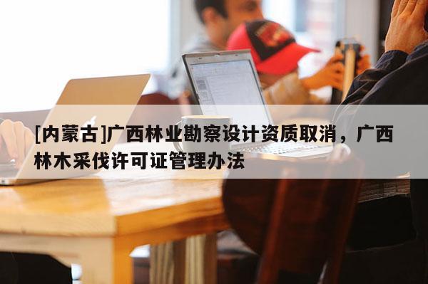 [内蒙古]广西林业勘察设计资质取消，广西林木采伐许可证管理办法