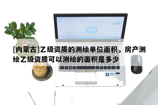 [内蒙古]乙级资质的测绘单位面积，房产测绘乙级资质可以测绘的面积是多少
