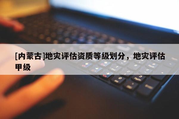 [内蒙古]地灾评估资质等级划分，地灾评估甲级