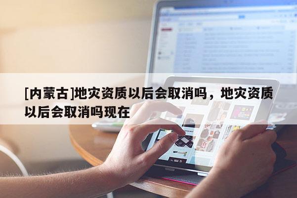 [内蒙古]地灾资质以后会取消吗，地灾资质以后会取消吗现在