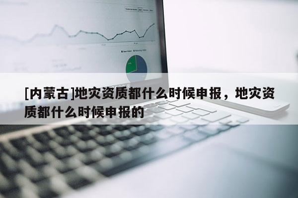 [内蒙古]地灾资质都什么时候申报，地灾资质都什么时候申报的