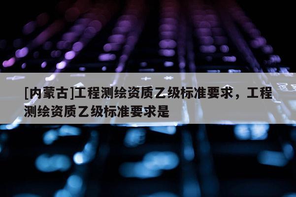 [内蒙古]工程测绘资质乙级标准要求，工程测绘资质乙级标准要求是