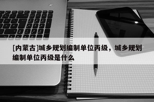 [内蒙古]城乡规划编制单位丙级，城乡规划编制单位丙级是什么
