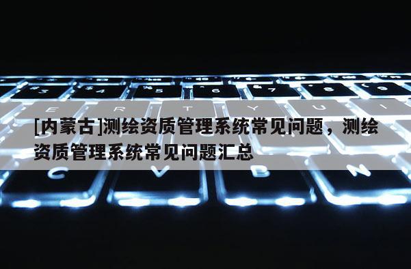 [内蒙古]测绘资质管理系统常见问题，测绘资质管理系统常见问题汇总