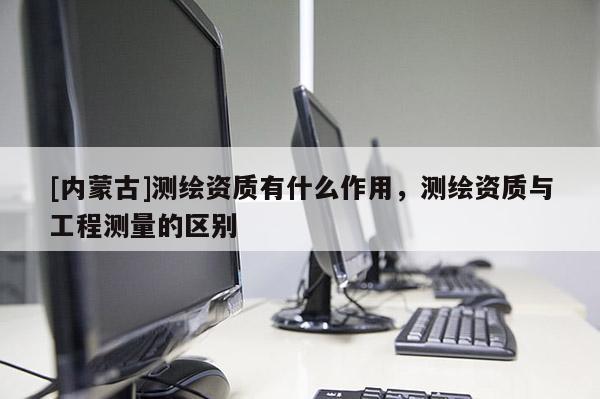 [内蒙古]测绘资质有什么作用，测绘资质与工程测量的区别