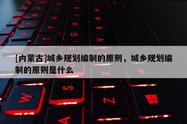[内蒙古]城乡规划编制的原则，城乡规划编制的原则是什么