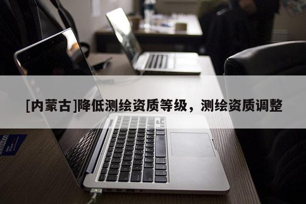[内蒙古]降低测绘资质等级，测绘资质调整