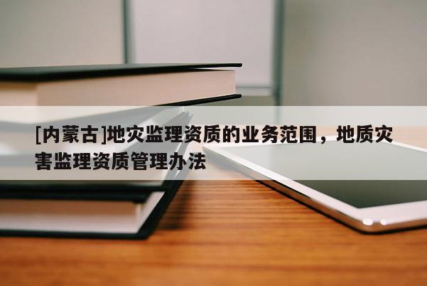 [内蒙古]地灾监理资质的业务范围，地质灾害监理资质管理办法