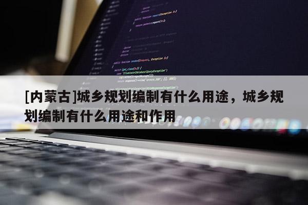 [内蒙古]城乡规划编制有什么用途，城乡规划编制有什么用途和作用