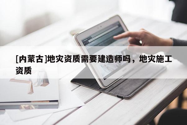 [内蒙古]地灾资质需要建造师吗，地灾施工资质