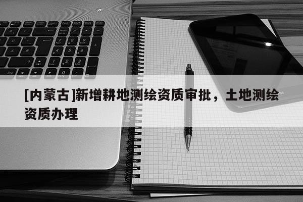 [内蒙古]新增耕地测绘资质审批，土地测绘资质办理