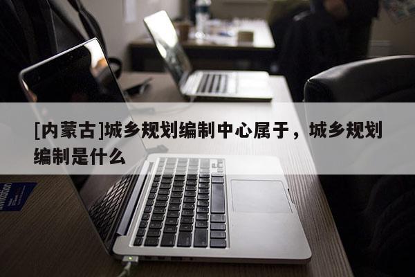 [内蒙古]城乡规划编制中心属于，城乡规划编制是什么