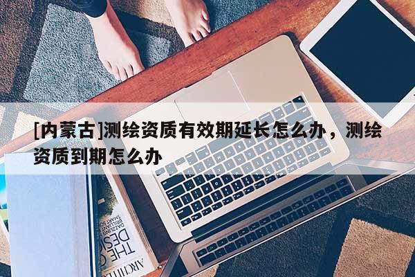 [内蒙古]测绘资质有效期延长怎么办，测绘资质到期怎么办