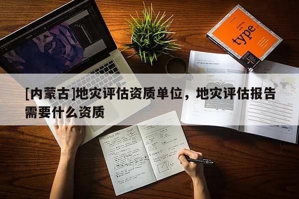 [内蒙古]地灾评估资质单位，地灾评估报告需要什么资质