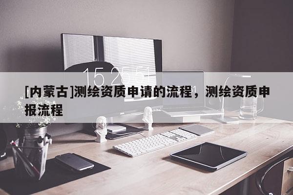 [内蒙古]测绘资质申请的流程，测绘资质申报流程