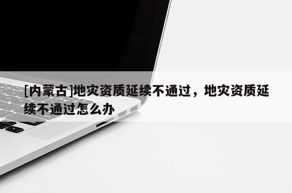 [内蒙古]地灾资质延续不通过，地灾资质延续不通过怎么办