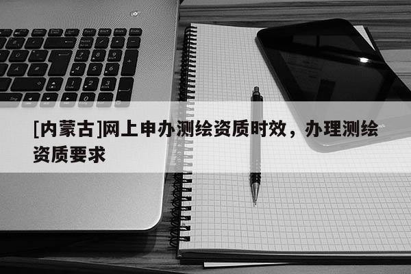 [内蒙古]网上申办测绘资质时效，办理测绘资质要求