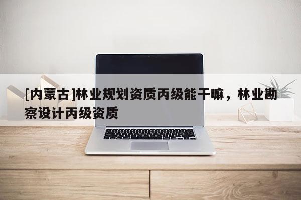 [内蒙古]林业规划资质丙级能干嘛，林业勘察设计丙级资质