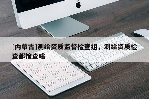 [内蒙古]测绘资质监督检查组，测绘资质检查都检查啥