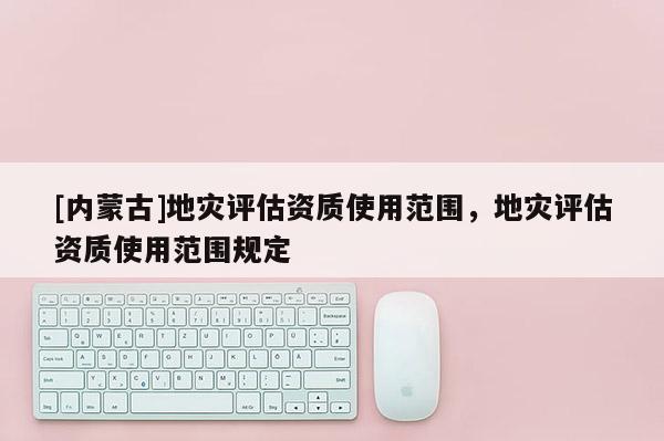 [内蒙古]地灾评估资质使用范围，地灾评估资质使用范围规定