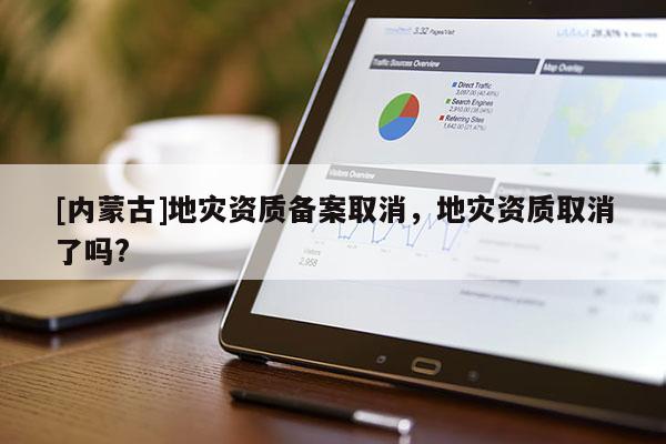[内蒙古]地灾资质备案取消，地灾资质取消了吗?