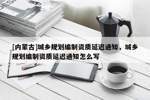 [内蒙古]城乡规划编制资质延迟通知，城乡规划编制资质延迟通知怎么写