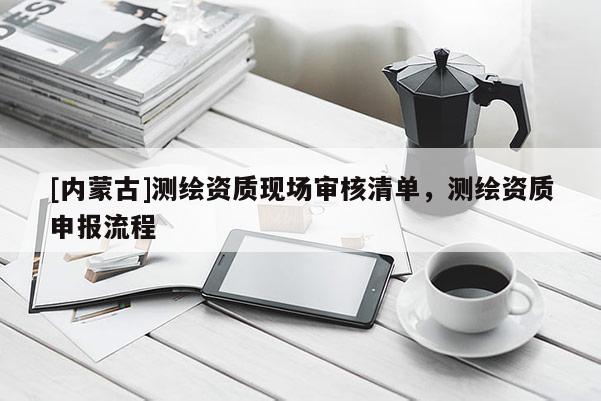 [内蒙古]测绘资质现场审核清单，测绘资质申报流程