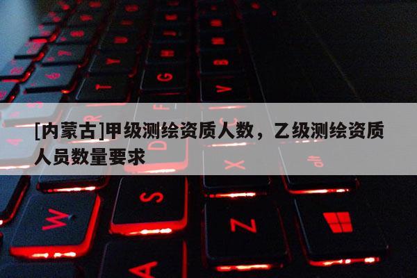 [内蒙古]甲级测绘资质人数，乙级测绘资质人员数量要求