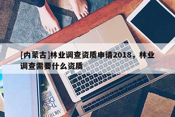 [内蒙古]林业调查资质申请2018，林业调查需要什么资质