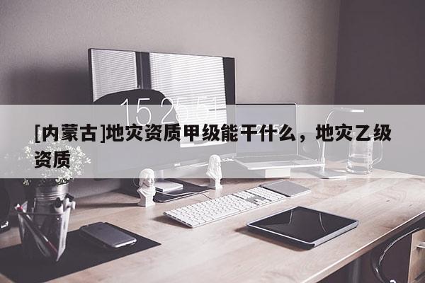 [内蒙古]地灾资质甲级能干什么，地灾乙级资质