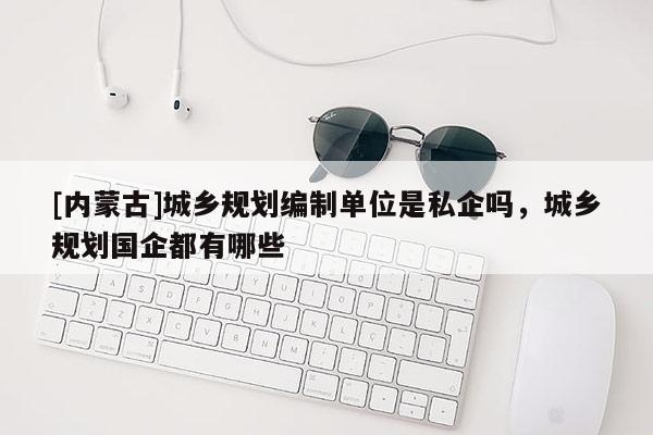[内蒙古]城乡规划编制单位是私企吗，城乡规划国企都有哪些