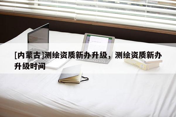 [内蒙古]测绘资质新办升级，测绘资质新办升级时间
