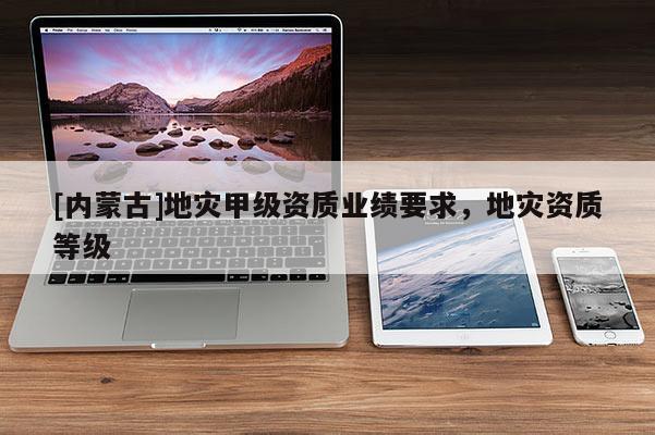 [内蒙古]地灾甲级资质业绩要求，地灾资质等级